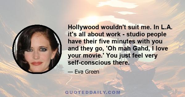 Hollywood wouldn't suit me. In L.A. it's all about work - studio people have their five minutes with you and they go, 'Oh mah Gahd, I love your movie.' You just feel very self-conscious there.