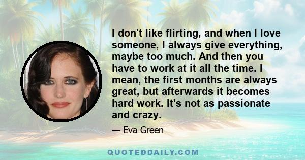 I don't like flirting, and when I love someone, I always give everything, maybe too much. And then you have to work at it all the time. I mean, the first months are always great, but afterwards it becomes hard work.