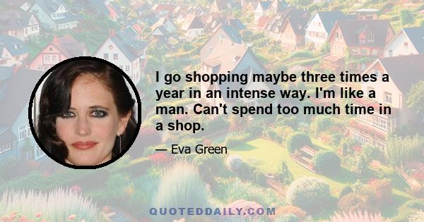 I go shopping maybe three times a year in an intense way. I'm like a man. Can't spend too much time in a shop.