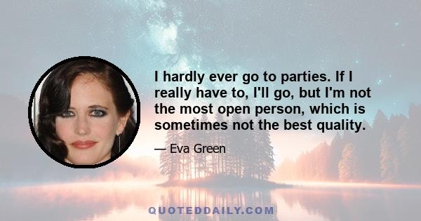 I hardly ever go to parties. If I really have to, I'll go, but I'm not the most open person, which is sometimes not the best quality.