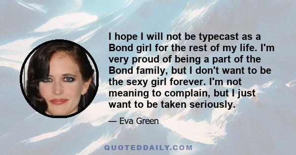 I hope I will not be typecast as a Bond girl for the rest of my life. I'm very proud of being a part of the Bond family, but I don't want to be the sexy girl forever. I'm not meaning to complain, but I just want to be