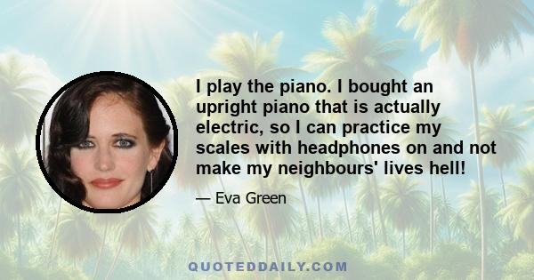 I play the piano. I bought an upright piano that is actually electric, so I can practice my scales with headphones on and not make my neighbours' lives hell!