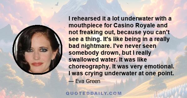 I rehearsed it a lot underwater with a mouthpiece for Casino Royale and not freaking out, because you can't see a thing. It's like being in a really bad nightmare. I've never seen somebody drown, but I really swallowed