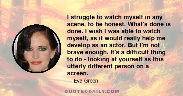 I struggle to watch myself in any scene, to be honest. What's done is done. I wish I was able to watch myself, as it would really help me develop as an actor. But I'm not brave enough. It's a difficult thing to do -