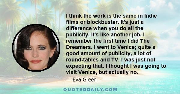 I think the work is the same in Indie films or blockbuster. It's just a difference when you do all the publicity. It's like another job. I remember the first time I did The Dreamers. I went to Venice; quite a good