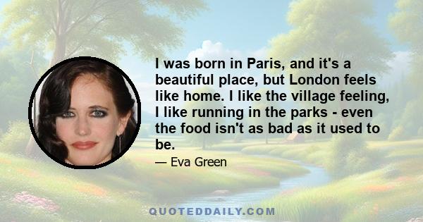 I was born in Paris, and it's a beautiful place, but London feels like home. I like the village feeling, I like running in the parks - even the food isn't as bad as it used to be.