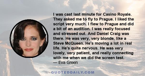 I was cast last minute for Casino Royale. They asked me to fly to Prague. I liked the script very much. I flew to Prague and did a bit of an audition. I was really focused and stressed out. And Daniel Craig was there.