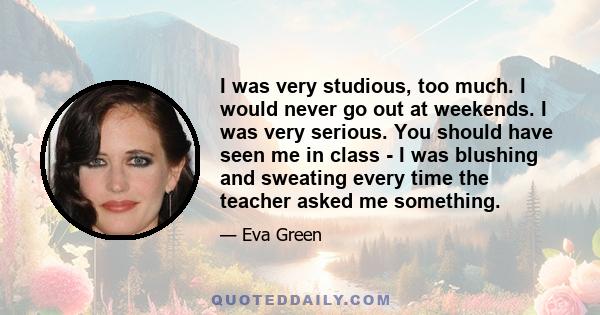 I was very studious, too much. I would never go out at weekends. I was very serious. You should have seen me in class - I was blushing and sweating every time the teacher asked me something.