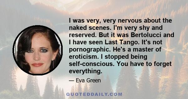 I was very, very nervous about the naked scenes. I'm very shy and reserved. But it was Bertolucci and I have seen Last Tango. It's not pornographic. He's a master of eroticism. I stopped being self-conscious. You have