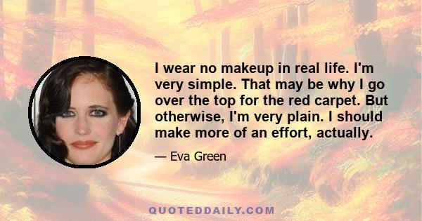 I wear no makeup in real life. I'm very simple. That may be why I go over the top for the red carpet. But otherwise, I'm very plain. I should make more of an effort, actually.