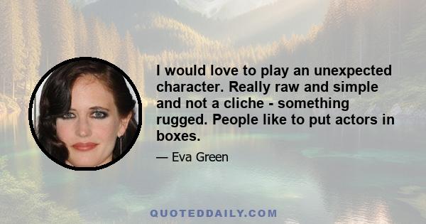 I would love to play an unexpected character. Really raw and simple and not a cliche - something rugged. People like to put actors in boxes.