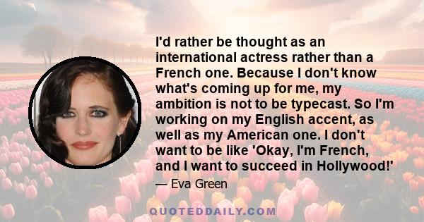 I'd rather be thought as an international actress rather than a French one. Because I don't know what's coming up for me, my ambition is not to be typecast. So I'm working on my English accent, as well as my American