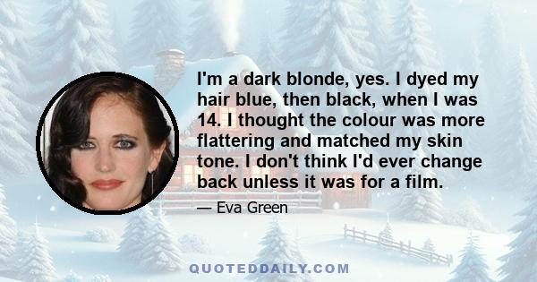 I'm a dark blonde, yes. I dyed my hair blue, then black, when I was 14. I thought the colour was more flattering and matched my skin tone. I don't think I'd ever change back unless it was for a film.