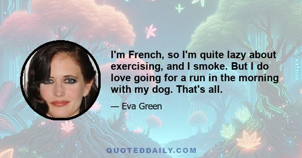 I'm French, so I'm quite lazy about exercising, and I smoke. But I do love going for a run in the morning with my dog. That's all.