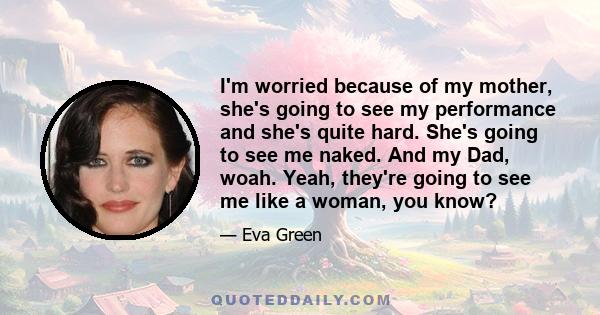 I'm worried because of my mother, she's going to see my performance and she's quite hard. She's going to see me naked. And my Dad, woah. Yeah, they're going to see me like a woman, you know?