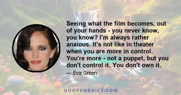 Seeing what the film becomes, out of your hands - you never know, you know? I'm always rather anxious. It's not like in theater when you are more in control. You're more - not a puppet, but you don't control it. You