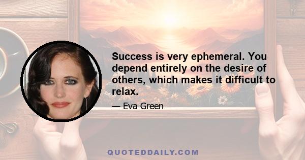 Success is very ephemeral. You depend entirely on the desire of others, which makes it difficult to relax.