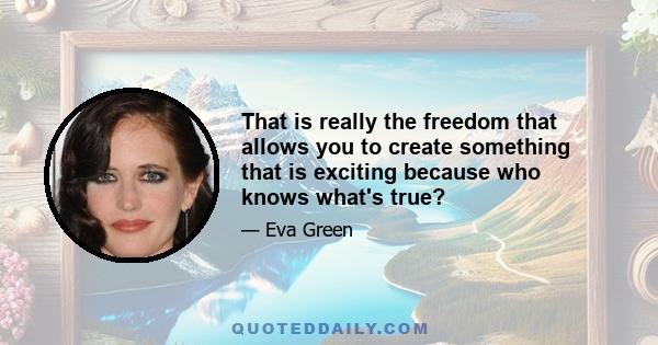 That is really the freedom that allows you to create something that is exciting because who knows what's true?