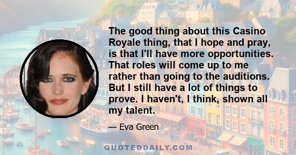 The good thing about this Casino Royale thing, that I hope and pray, is that I'll have more opportunities. That roles will come up to me rather than going to the auditions. But I still have a lot of things to prove. I