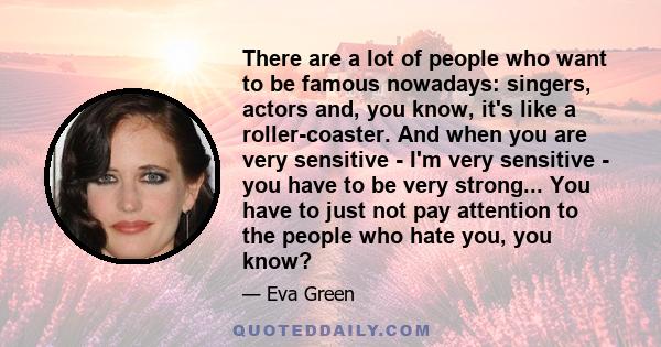 There are a lot of people who want to be famous nowadays: singers, actors and, you know, it's like a roller-coaster. And when you are very sensitive - I'm very sensitive - you have to be very strong... You have to just