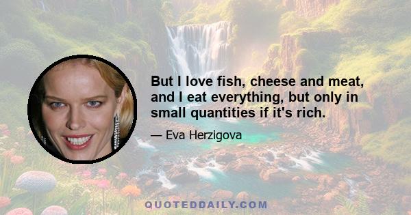 But I love fish, cheese and meat, and I eat everything, but only in small quantities if it's rich.