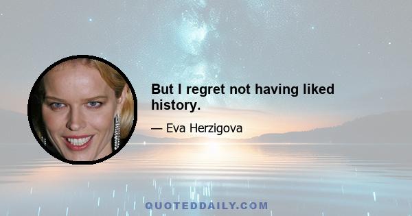 But I regret not having liked history.