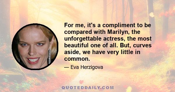 For me, it's a compliment to be compared with Marilyn, the unforgettable actress, the most beautiful one of all. But, curves aside, we have very little in common.