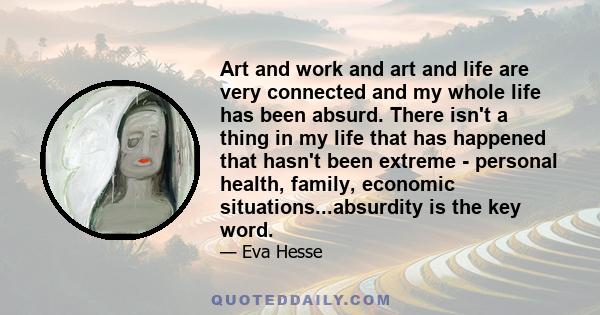 Art and work and art and life are very connected and my whole life has been absurd. There isn't a thing in my life that has happened that hasn't been extreme - personal health, family, economic situations...absurdity is 