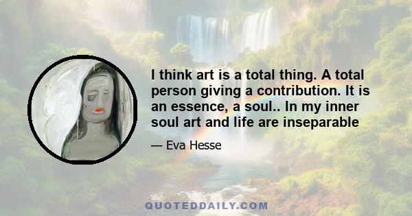 I think art is a total thing. A total person giving a contribution. It is an essence, a soul.. In my inner soul art and life are inseparable