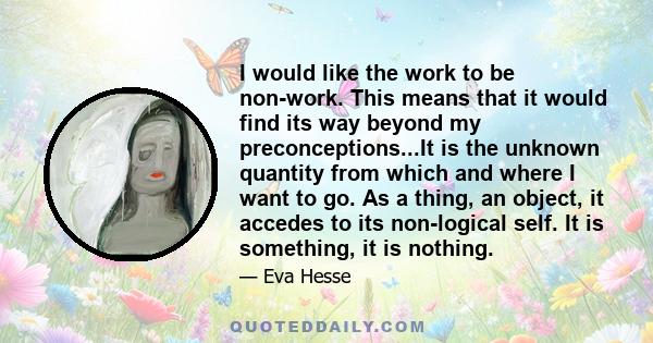 I would like the work to be non-work. This means that it would find its way beyond my preconceptions...It is the unknown quantity from which and where I want to go. As a thing, an object, it accedes to its non-logical