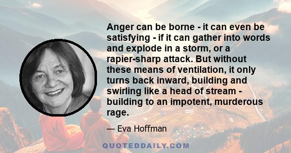 Anger can be borne - it can even be satisfying - if it can gather into words and explode in a storm, or a rapier-sharp attack. But without these means of ventilation, it only turns back inward, building and swirling