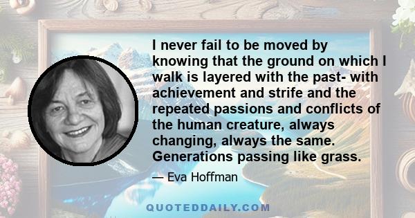 I never fail to be moved by knowing that the ground on which I walk is layered with the past- with achievement and strife and the repeated passions and conflicts of the human creature, always changing, always the same.