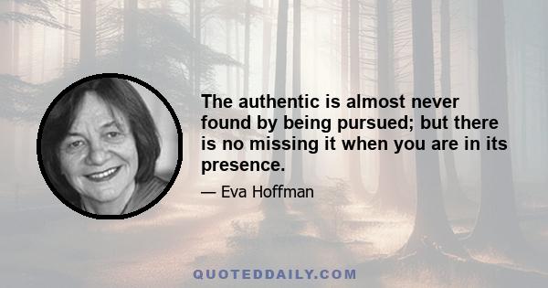 The authentic is almost never found by being pursued; but there is no missing it when you are in its presence.