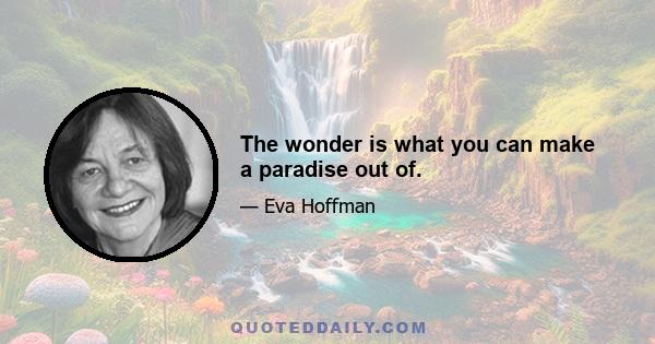 The wonder is what you can make a paradise out of.