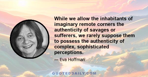 While we allow the inhabitants of imaginary remote corners the authenticity of savages or sufferers, we rarely suppose them to possess the authenticity of complex, sophisticated perceptions.