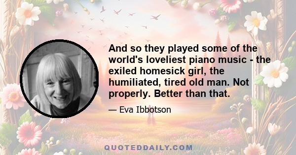 And so they played some of the world's loveliest piano music - the exiled homesick girl, the humiliated, tired old man. Not properly. Better than that.