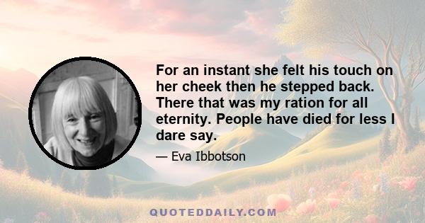 For an instant she felt his touch on her cheek then he stepped back. There that was my ration for all eternity. People have died for less I dare say.