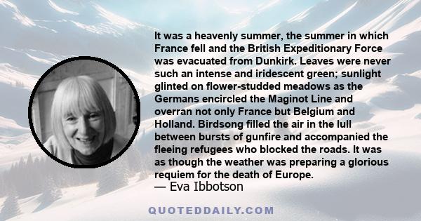 It was a heavenly summer, the summer in which France fell and the British Expeditionary Force was evacuated from Dunkirk. Leaves were never such an intense and iridescent green; sunlight glinted on flower-studded