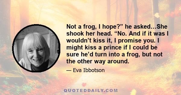 Not a frog, I hope?” he asked…She shook her head. “No. And if it was I wouldn’t kiss it, I promise you. I might kiss a prince if I could be sure he’d turn into a frog, but not the other way around.