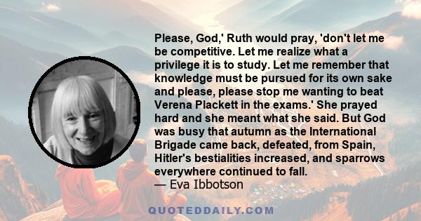 Please, God,' Ruth would pray, 'don't let me be competitive. Let me realize what a privilege it is to study. Let me remember that knowledge must be pursued for its own sake and please, please stop me wanting to beat