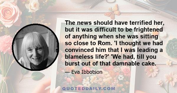 The news should have terrified her, but it was difficult to be frightened of anything when she was sitting so close to Rom. 'I thought we had convinced him that I was leading a blameless life?' 'We had, till you burst