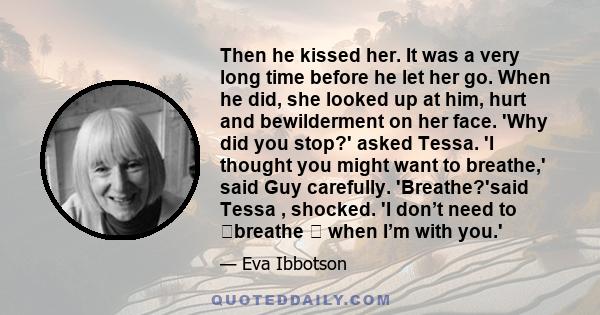 Then he kissed her. It was a very long time before he let her go. When he did, she looked up at him, hurt and bewilderment on her face. 'Why did you stop?' asked Tessa. 'I thought you might want to breathe,' said Guy