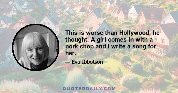 This is worse than Hollywood, he thought. A girl comes in with a pork chop and I write a song for her.