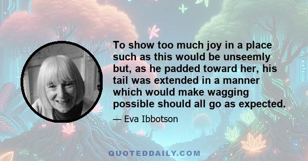 To show too much joy in a place such as this would be unseemly but, as he padded toward her, his tail was extended in a manner which would make wagging possible should all go as expected.