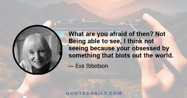 What are you afraid of then? Not Being able to see, I think not seeing because your obsessed by something that blots out the world.