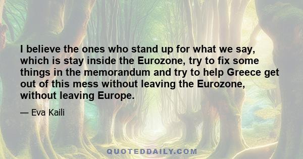 I believe the ones who stand up for what we say, which is stay inside the Eurozone, try to fix some things in the memorandum and try to help Greece get out of this mess without leaving the Eurozone, without leaving