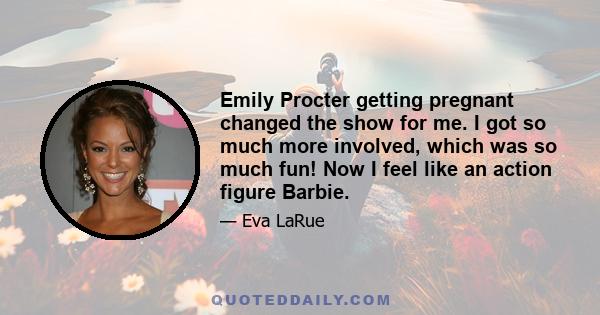 Emily Procter getting pregnant changed the show for me. I got so much more involved, which was so much fun! Now I feel like an action figure Barbie.