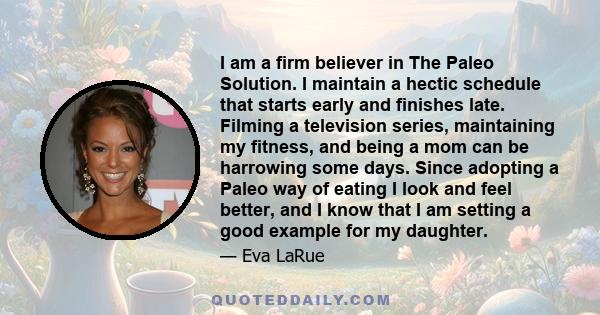 I am a firm believer in The Paleo Solution. I maintain a hectic schedule that starts early and finishes late. Filming a television series, maintaining my fitness, and being a mom can be harrowing some days. Since