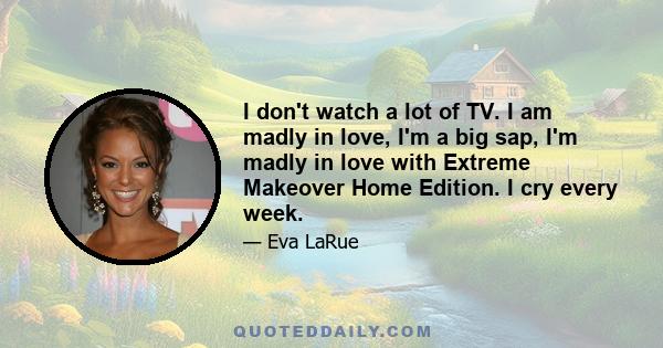 I don't watch a lot of TV. I am madly in love, I'm a big sap, I'm madly in love with Extreme Makeover Home Edition. I cry every week.