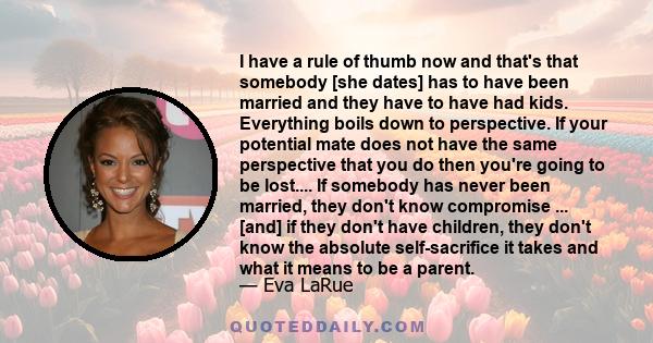 I have a rule of thumb now and that's that somebody [she dates] has to have been married and they have to have had kids. Everything boils down to perspective. If your potential mate does not have the same perspective